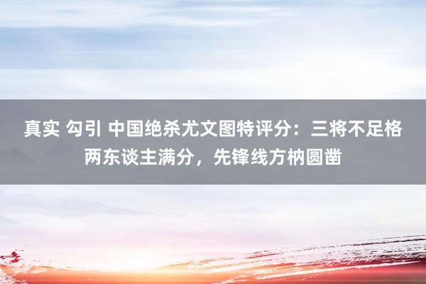 真实 勾引 中国绝杀尤文图特评分：三将不足格两东谈主满分，先锋线方枘圆凿