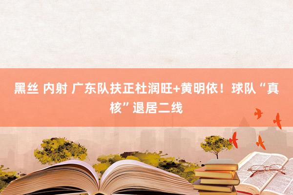 黑丝 内射 广东队扶正杜润旺+黄明依！球队“真核”退居二线