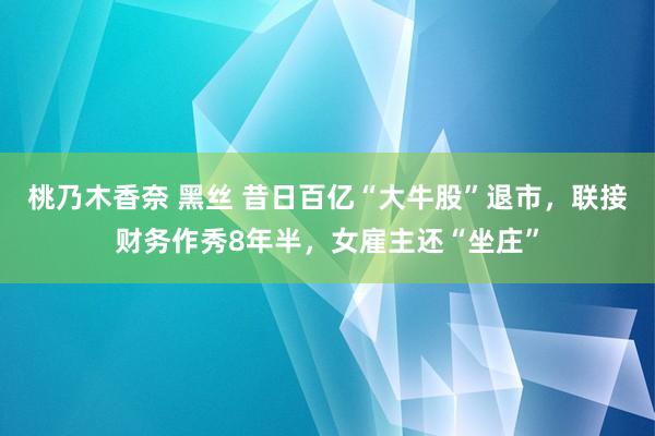 桃乃木香奈 黑丝 昔日百亿“大牛股”退市，联接财务作秀8年半，女雇主还“坐庄”