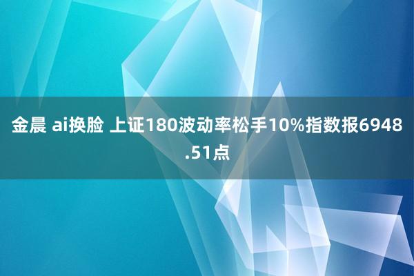 金晨 ai换脸 上证180波动率松手10%指数报6948.51点