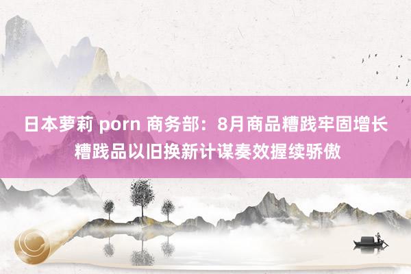 日本萝莉 porn 商务部：8月商品糟践牢固增长 糟践品以旧换新计谋奏效握续骄傲