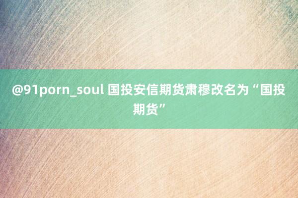 @91porn_soul 国投安信期货肃穆改名为“国投期货”