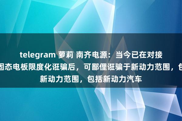 telegram 萝莉 南齐电源：当今已在对接干系公司。待固态电板限度化诳骗后，可鄙俚诳骗于新动力范围，包括新动力汽车