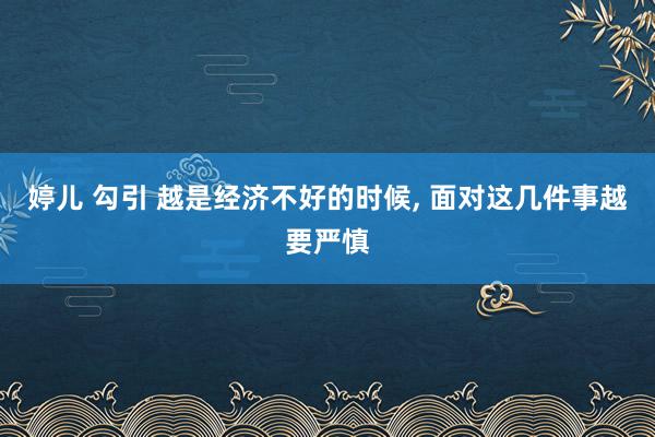 婷儿 勾引 越是经济不好的时候， 面对这几件事越要严慎