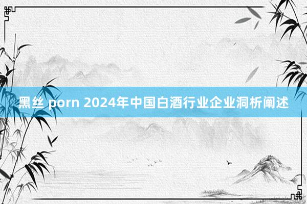 黑丝 porn 2024年中国白酒行业企业洞析阐述