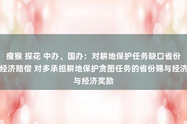 瘦猴 探花 中办、国办：对耕地保护任务缺口省份收取经济赔偿 对多承担耕地保护贪图任务的省份赐与经济奖励