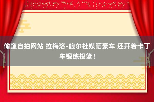 偷窥自拍网站 拉梅洛-鲍尔社媒晒豪车 还开着卡丁车锻练投篮！