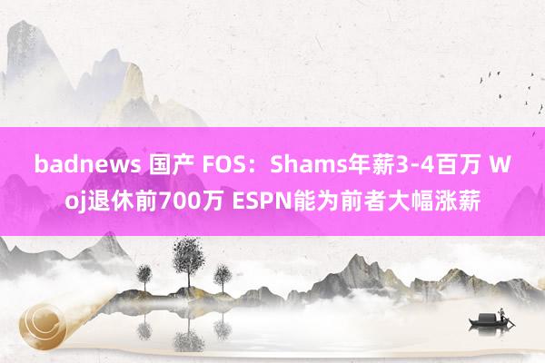 badnews 国产 FOS：Shams年薪3-4百万 Woj退休前700万 ESPN能为前者大幅涨薪