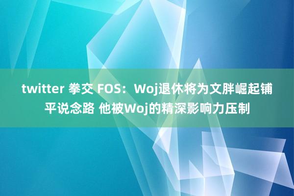 twitter 拳交 FOS：Woj退休将为文胖崛起铺平说念路 他被Woj的精深影响力压制