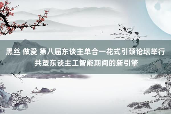 黑丝 做爱 第八届东谈主单合一花式引颈论坛举行 共塑东谈主工智能期间的新引擎