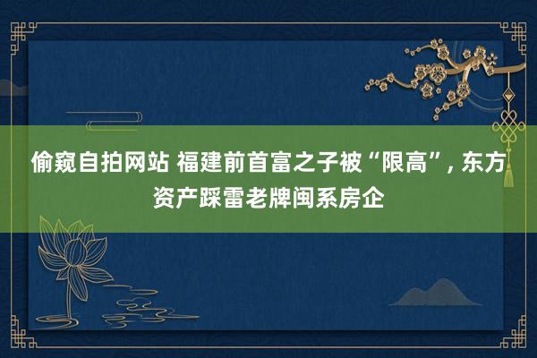 偷窥自拍网站 福建前首富之子被“限高”， 东方资产踩雷老牌闽系房企