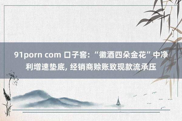 91porn com 口子窖: “徽酒四朵金花”中净利增速垫底， 经销商赊账致现款流承压