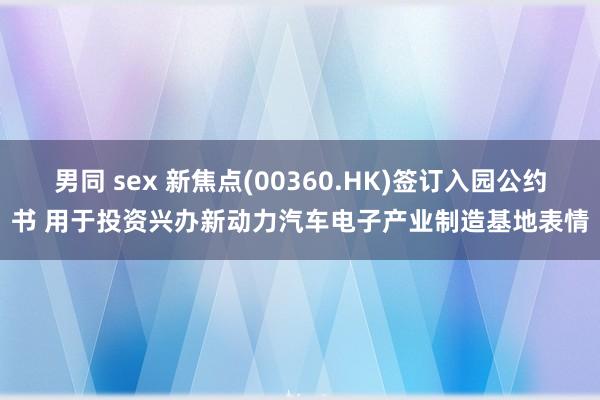 男同 sex 新焦点(00360.HK)签订入园公约书 用于投资兴办新动力汽车电子产业制造基地表情