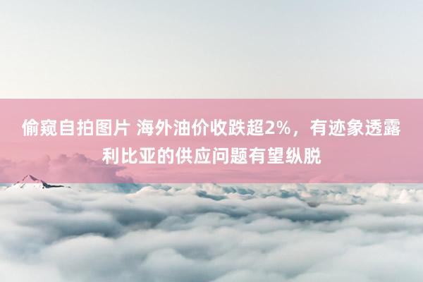 偷窥自拍图片 海外油价收跌超2%，有迹象透露利比亚的供应问题有望纵脱