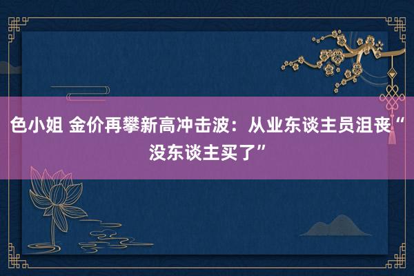 色小姐 金价再攀新高冲击波：从业东谈主员沮丧“没东谈主买了”