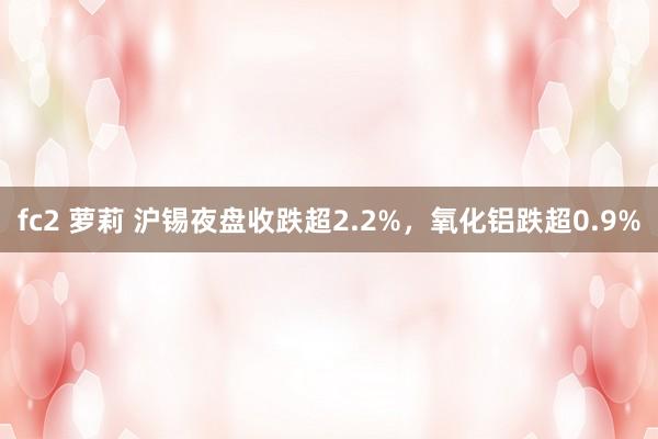 fc2 萝莉 沪锡夜盘收跌超2.2%，氧化铝跌超0.9%