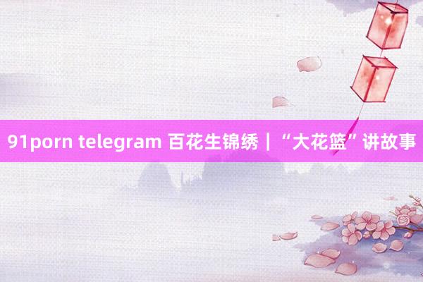 91porn telegram 百花生锦绣｜“大花篮”讲故事