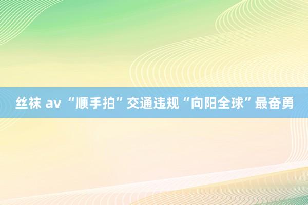 丝袜 av “顺手拍”交通违规“向阳全球”最奋勇