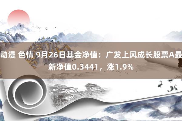 动漫 色情 9月26日基金净值：广发上风成长股票A最新净值0.3441，涨1.9%