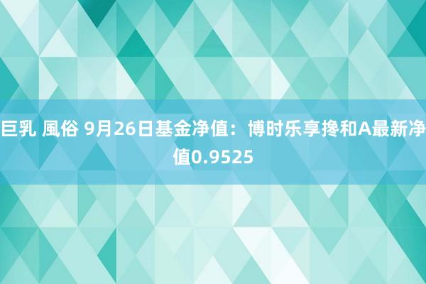 巨乳 風俗 9月26日基金净值：博时乐享搀和A最新净值0.9525