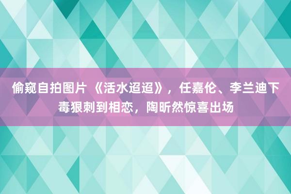 偷窥自拍图片 《活水迢迢》，任嘉伦、李兰迪下毒狠刺到相恋，陶昕然惊喜出场