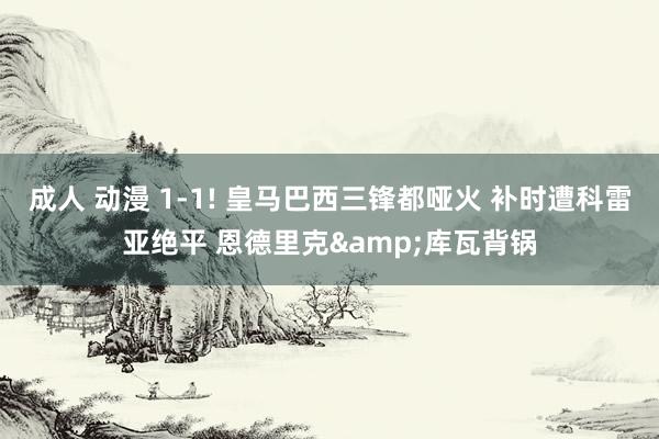 成人 动漫 1-1! 皇马巴西三锋都哑火 补时遭科雷亚绝平 恩德里克&库瓦背锅
