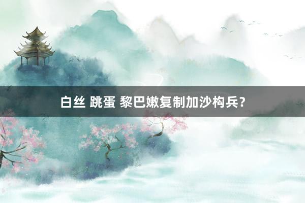 白丝 跳蛋 黎巴嫩复制加沙构兵？