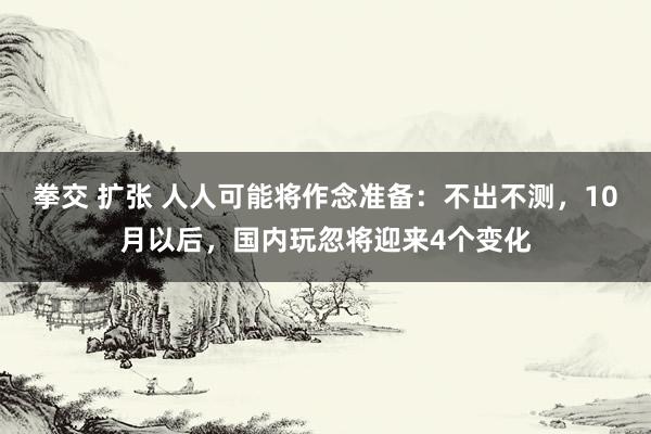 拳交 扩张 人人可能将作念准备：不出不测，10月以后，国内玩忽将迎来4个变化