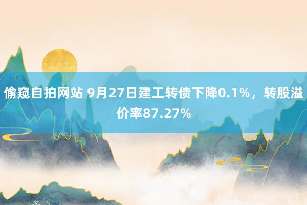 偷窥自拍网站 9月27日建工转债下降0.1%，转股溢价率87.27%