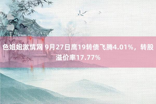 色姐姐激情网 9月27日鹰19转债飞腾4.01%，转股溢价率17.77%