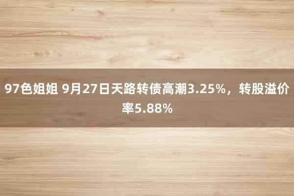 97色姐姐 9月27日天路转债高潮3.25%，转股溢价率5.88%