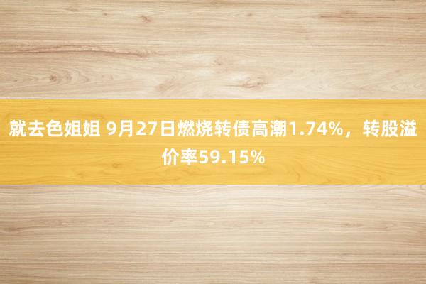 就去色姐姐 9月27日燃烧转债高潮1.74%，转股溢价率59.15%