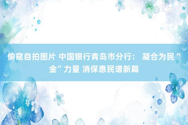 偷窥自拍图片 中国银行青岛市分行： 凝合为民“金”力量 消保惠民谱新篇