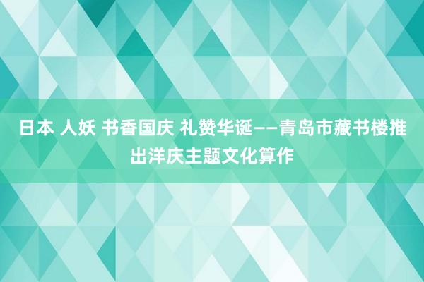 日本 人妖 书香国庆 礼赞华诞——青岛市藏书楼推出洋庆主题文化算作