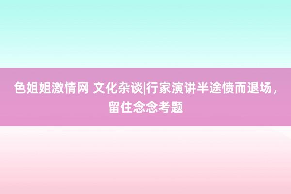 色姐姐激情网 文化杂谈|行家演讲半途愤而退场，留住念念考题