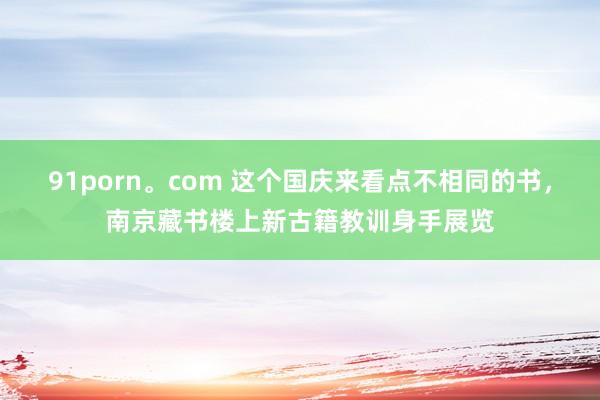 91porn。com 这个国庆来看点不相同的书，南京藏书楼上新古籍教训身手展览