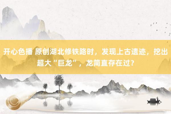 开心色播 原创湖北修铁路时，发现上古遗迹，挖出超大“巨龙”，龙简直存在过？