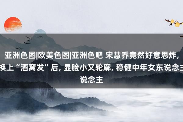 亚洲色图|欧美色图|亚洲色吧 宋慧乔竟然好意思炸， 换上“酒窝发”后， 显脸小又轮廓， 稳健中年女东说念主