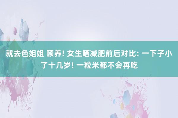 就去色姐姐 颐养! 女生晒减肥前后对比: 一下子小了十几岁! 一粒米都不会再吃