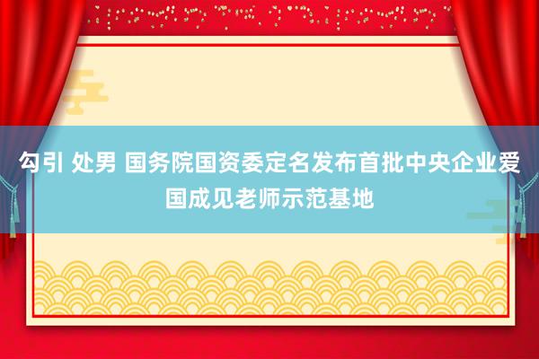 勾引 处男 国务院国资委定名发布首批中央企业爱国成见老师示范基地