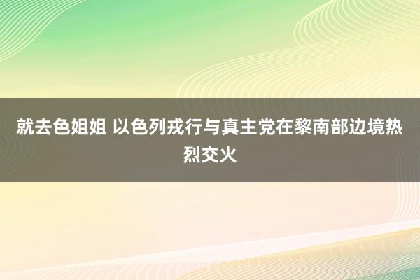 就去色姐姐 以色列戎行与真主党在黎南部边境热烈交火