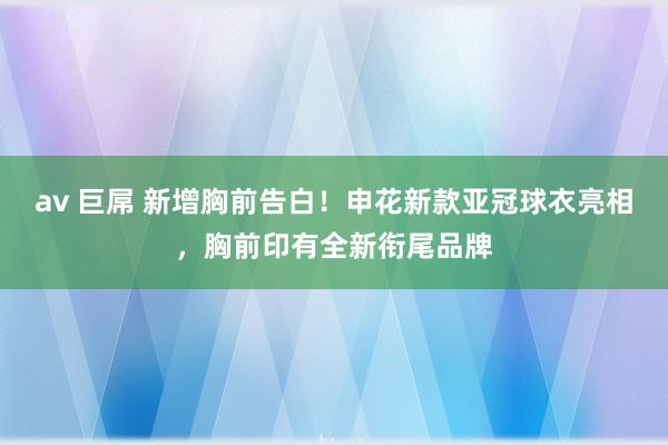 av 巨屌 新增胸前告白！申花新款亚冠球衣亮相，胸前印有全新衔尾品牌