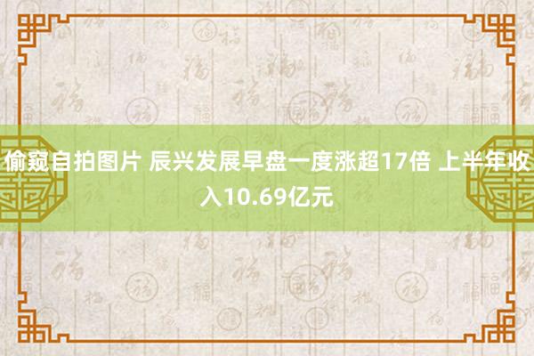 偷窥自拍图片 辰兴发展早盘一度涨超17倍 上半年收入10.69亿元