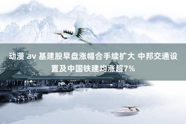 动漫 av 基建股早盘涨幅合手续扩大 中邦交通设置及中国铁建均涨超7%