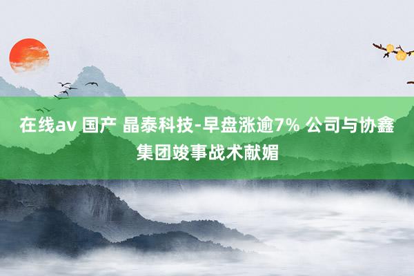 在线av 国产 晶泰科技-早盘涨逾7% 公司与协鑫集团竣事战术献媚