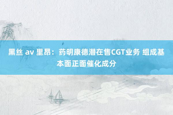 黑丝 av 里昂：药明康德潜在售CGT业务 组成基本面正面催化成分