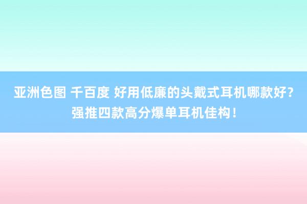 亚洲色图 千百度 好用低廉的头戴式耳机哪款好？强推四款高分爆单耳机佳构！