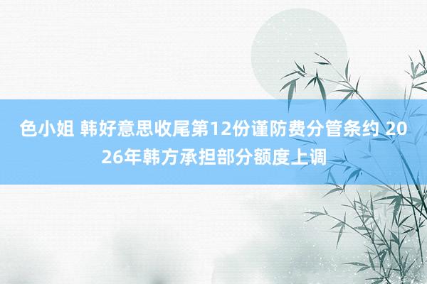 色小姐 韩好意思收尾第12份谨防费分管条约 2026年韩方承担部分额度上调