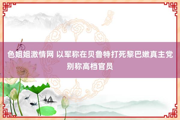 色姐姐激情网 以军称在贝鲁特打死黎巴嫩真主党别称高档官员