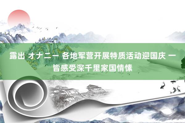 露出 オナニー 各地军营开展特质活动迎国庆 一皆感受深千里家国情愫